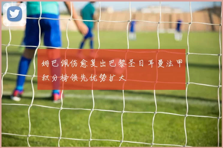 姆巴佩伤愈复出巴黎圣日耳曼法甲积分榜领先优势扩大