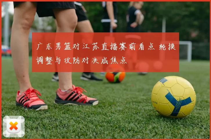 广东男篮对江苏直播赛前看点 轮换调整与攻防对决成焦点