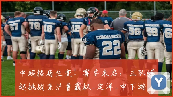 中超格局生变！赛季未启，三队崛起挑战京沪鲁霸权_定洋_中下游_深圳