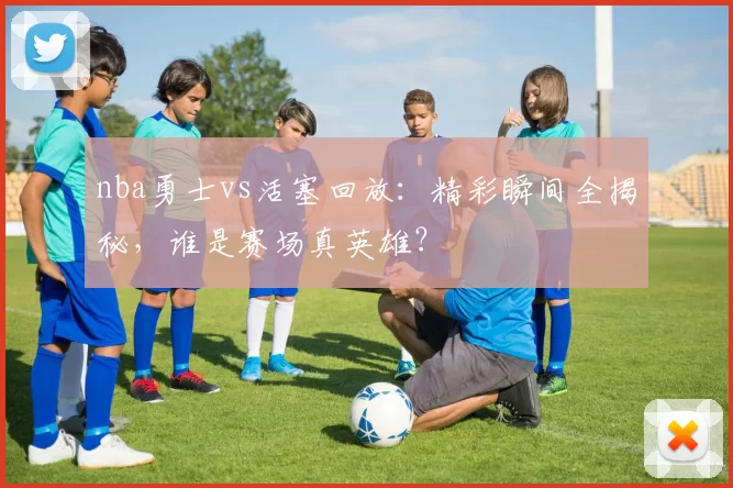 nba勇士vs活塞回放：精彩瞬间全揭秘，谁是赛场真英雄？