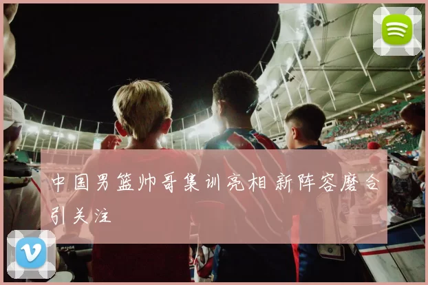 中国男篮帅哥集训亮相 新阵容磨合引关注