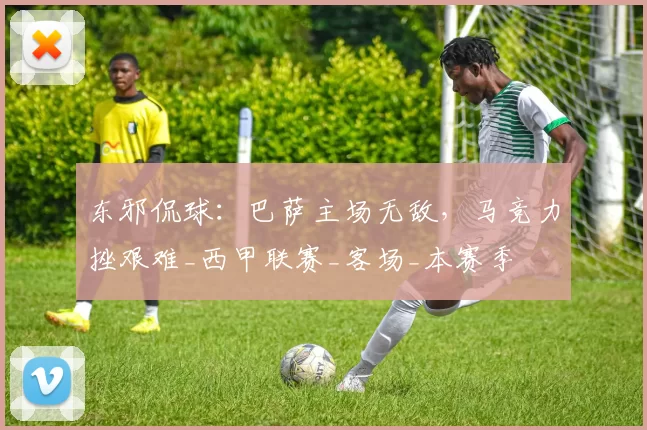 东邪侃球：巴萨主场无敌，马竞力挫艰难_西甲联赛_客场_本赛季