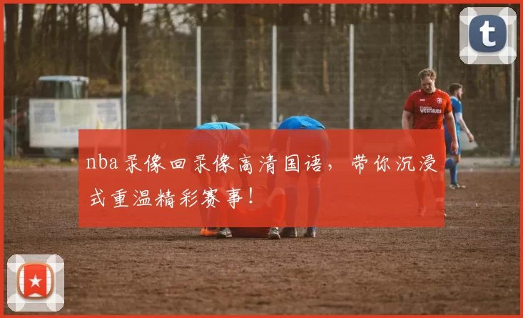 nba录像回录像高清国语，带你沉浸式重温精彩赛事！