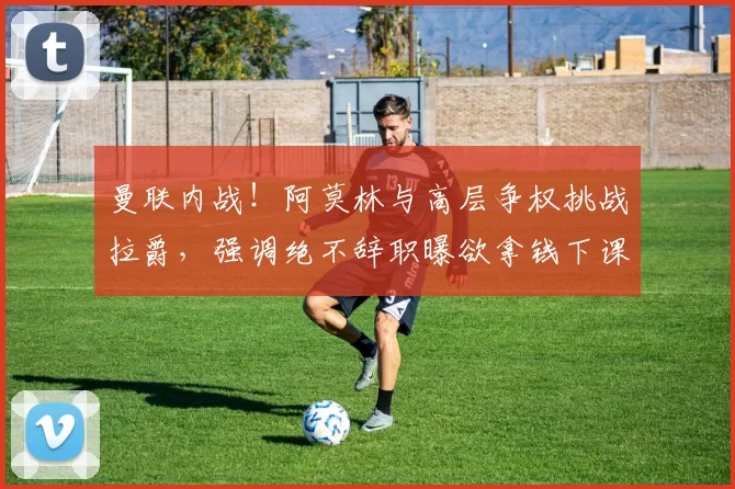 曼联内战！阿莫林与高层争权挑战拉爵，强调绝不辞职曝欲拿钱下课