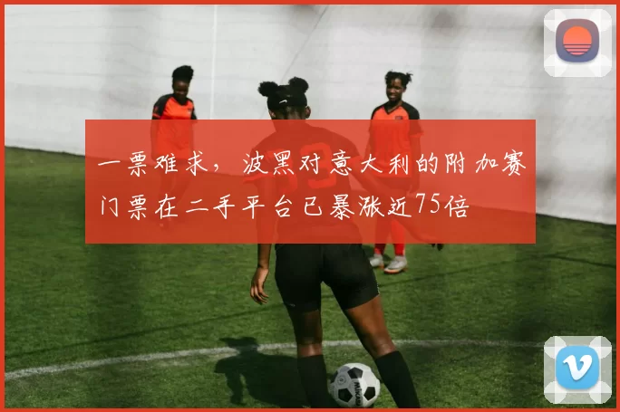 一票难求，波黑对意大利的附加赛门票在二手平台已暴涨近75倍