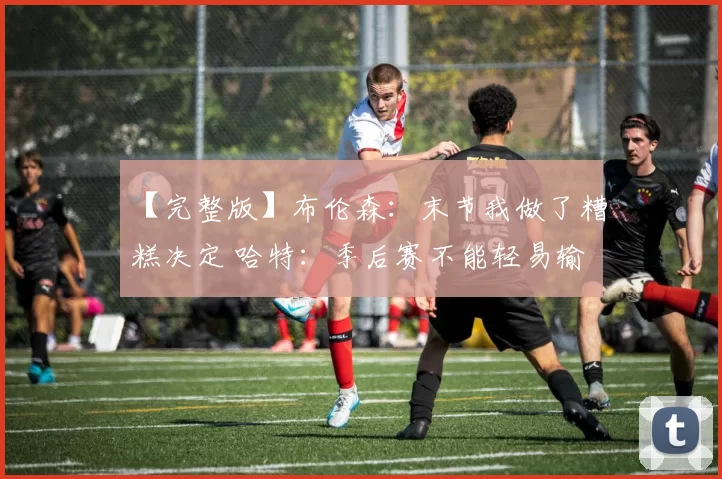 【完整版】布伦森：末节我做了糟糕决定 哈特：季后赛不能轻易输