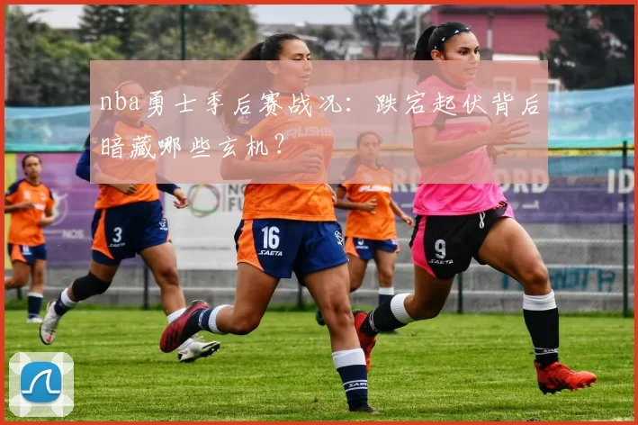 nba勇士季后赛战况：跌宕起伏背后暗藏哪些玄机？