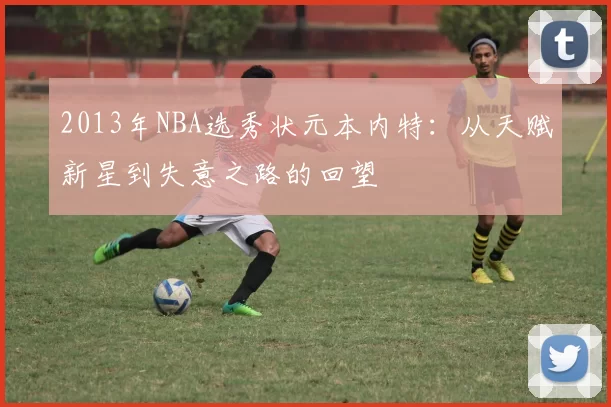 2013年NBA选秀状元本内特：从天赋新星到失意之路的回望