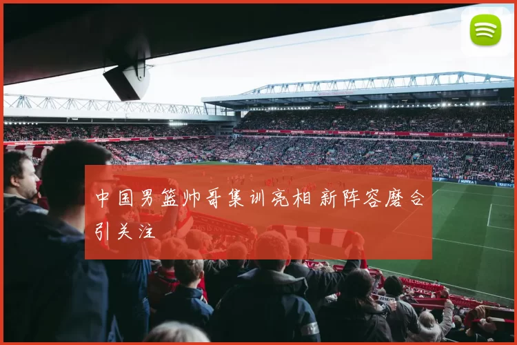 中国男篮帅哥集训亮相 新阵容磨合引关注