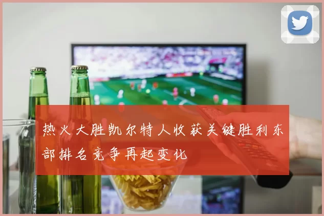 热火大胜凯尔特人收获关键胜利东部排名竞争再起变化