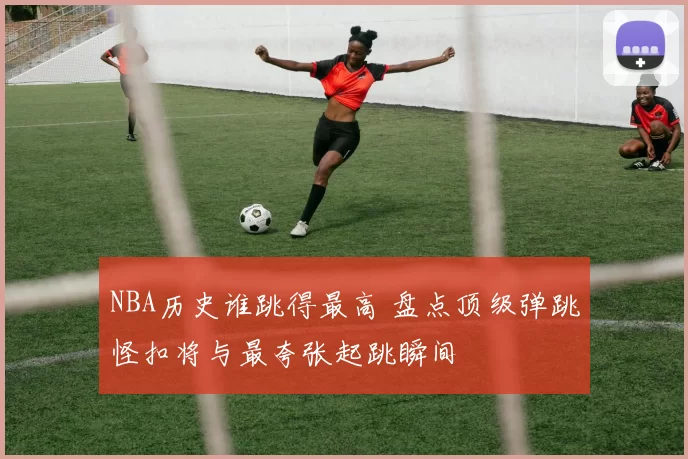 NBA历史谁跳得最高 盘点顶级弹跳怪扣将与最夸张起跳瞬间