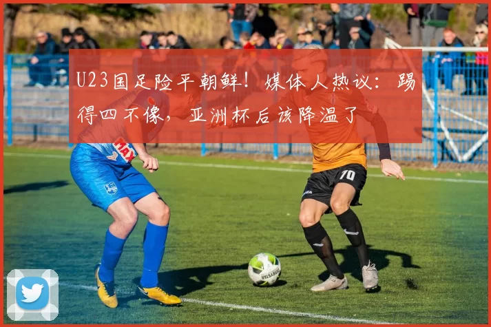 U23国足险平朝鲜！媒体人热议：踢得四不像，亚洲杯后该降温了