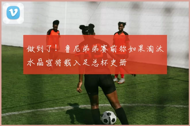 做到了！鲁尼弟弟赛前称如果淘汰水晶宫将载入足总杯史册