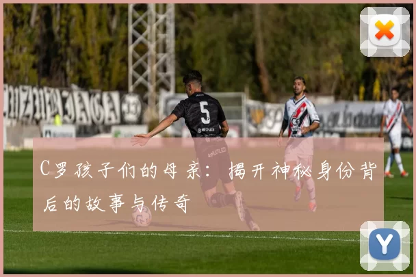 C罗孩子们的母亲：揭开神秘身份背后的故事与传奇