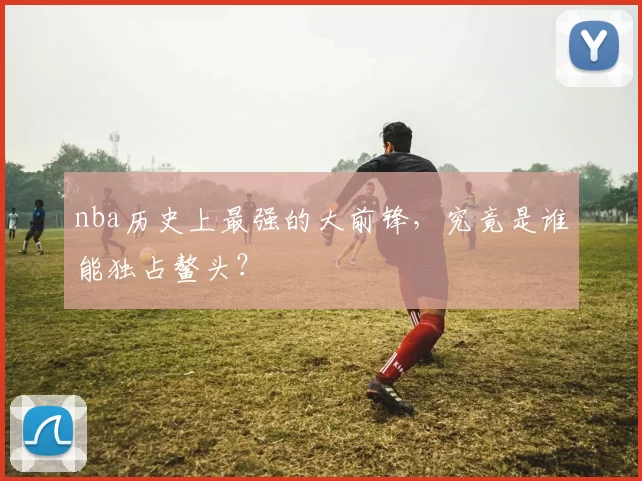 nba历史上最强的大前锋，究竟是谁能独占鳌头？