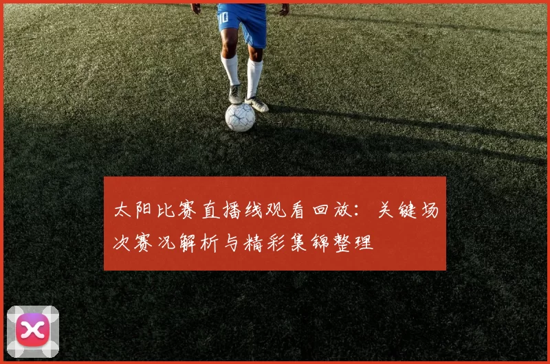 太阳比赛直播线观看回放：关键场次赛况解析与精彩集锦整理