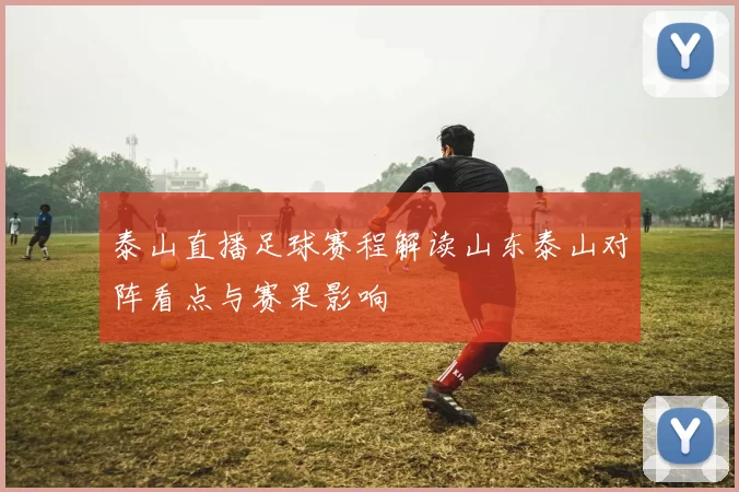 泰山直播足球赛程解读山东泰山对阵看点与赛果影响