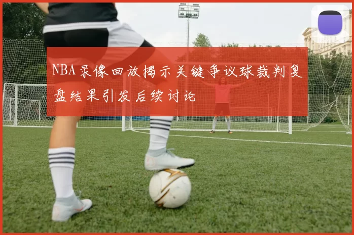 NBA录像回放揭示关键争议球裁判复盘结果引发后续讨论