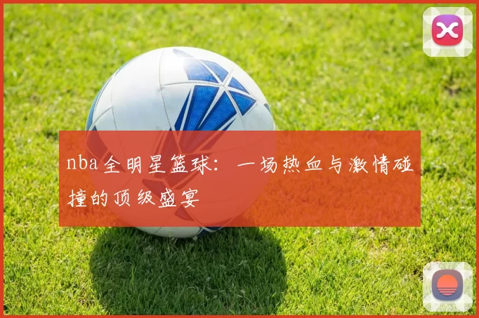 nba全明星篮球：一场热血与激情碰撞的顶级盛宴