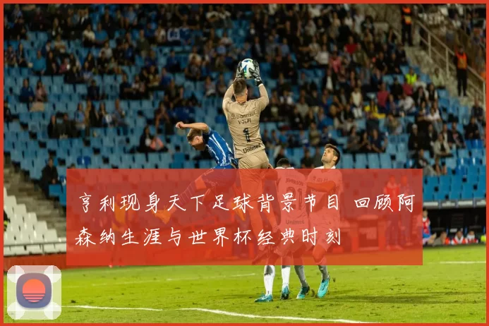 亨利现身天下足球背景节目 回顾阿森纳生涯与世界杯经典时刻