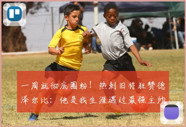 一周就彻底圈粉!热刺旧将狂赞德泽尔比:他是我生涯遇过最强主帅