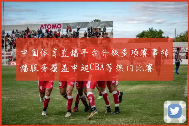 中国体育直播平台升级多项赛事转播服务覆盖中超CBA等热门比赛