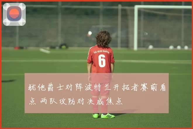 犹他爵士对阵波特兰开拓者赛前看点 两队攻防对决成焦点