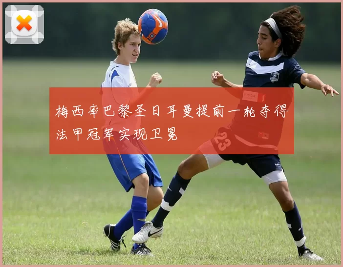 梅西率巴黎圣日耳曼提前一轮夺得法甲冠军实现卫冕