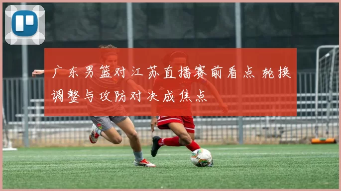 广东男篮对江苏直播赛前看点 轮换调整与攻防对决成焦点