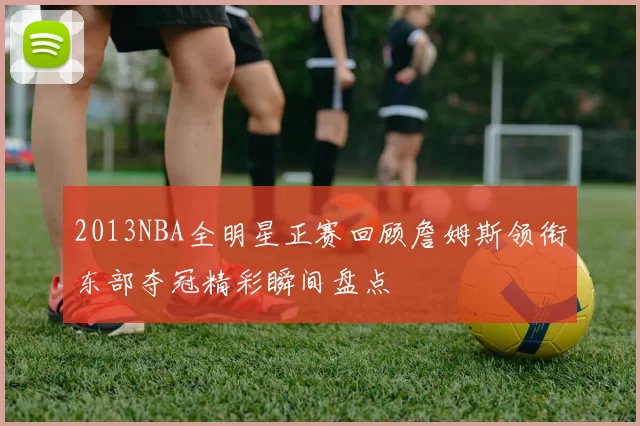 2013NBA全明星正赛回顾詹姆斯领衔东部夺冠精彩瞬间盘点