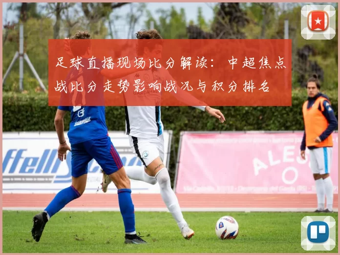 足球直播现场比分解读:中超焦点战比分走势影响战况与积分排名