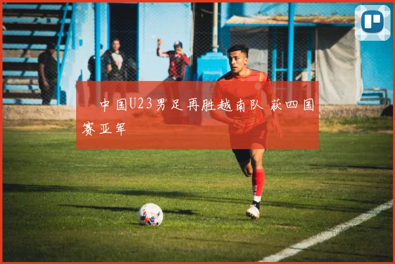 中国U23男足再胜越南队 获四国赛亚军