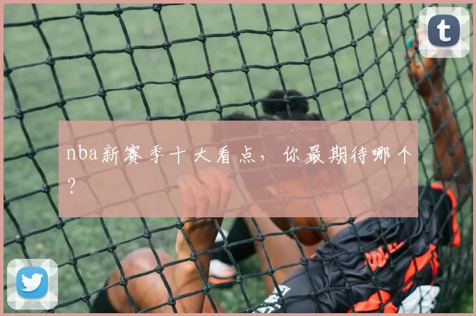 nba新赛季十大看点，你最期待哪个？