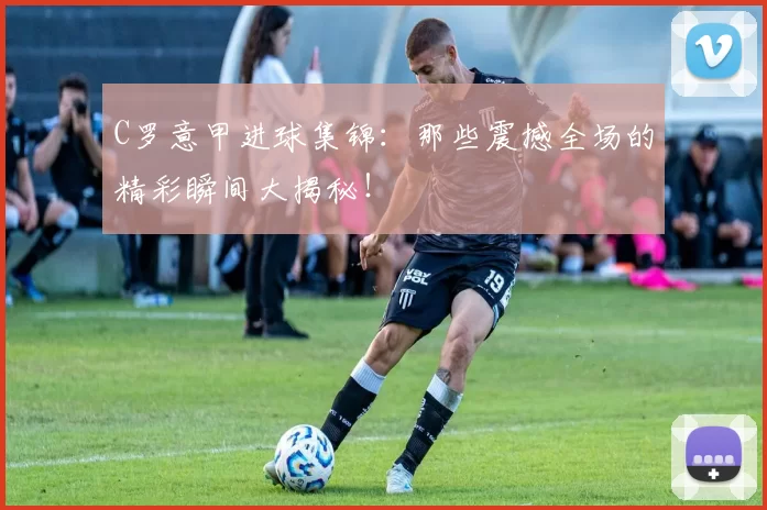 C罗意甲进球集锦：那些震撼全场的精彩瞬间大揭秘！