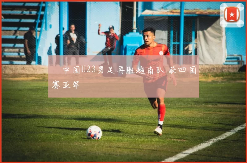 ​中国U23男足再胜越南队 获四国赛亚军