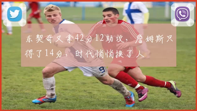 东契奇又拿42分12助攻,詹姆斯只得了14分,时代悄悄换了人