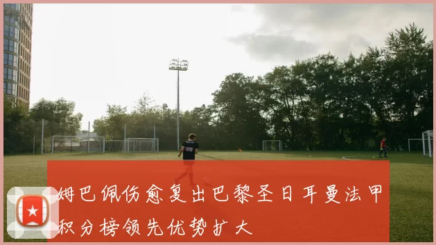 姆巴佩伤愈复出巴黎圣日耳曼法甲积分榜领先优势扩大