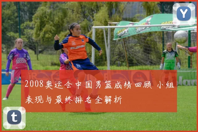 2008奥运会中国男篮成绩回顾 小组表现与最终排名全解析