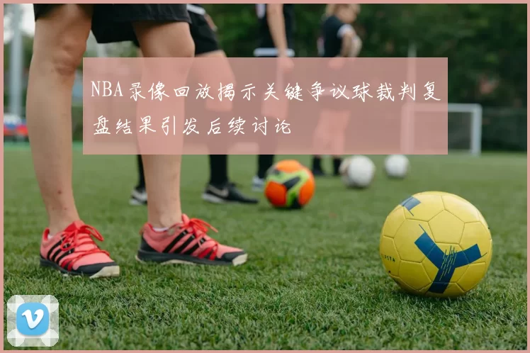 NBA录像回放揭示关键争议球裁判复盘结果引发后续讨论