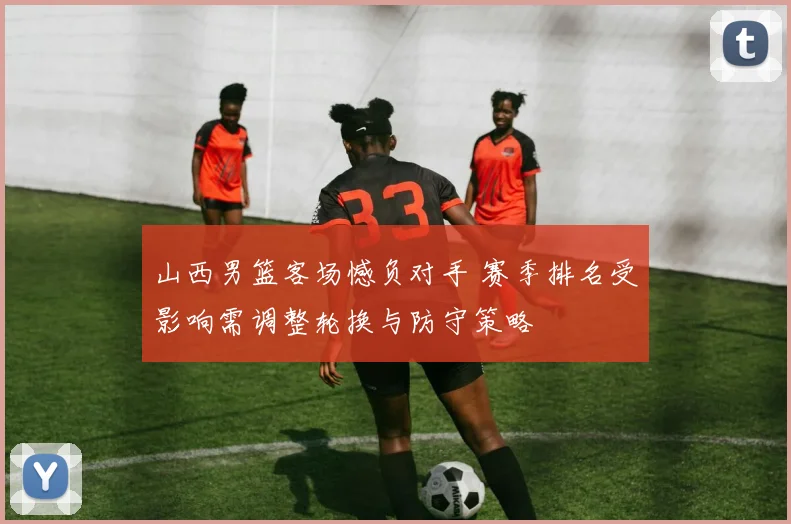 山西男篮客场憾负对手 赛季排名受影响需调整轮换与防守策略
