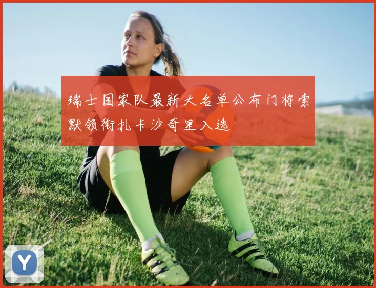 瑞士国家队最新大名单公布门将索默领衔扎卡沙奇里入选