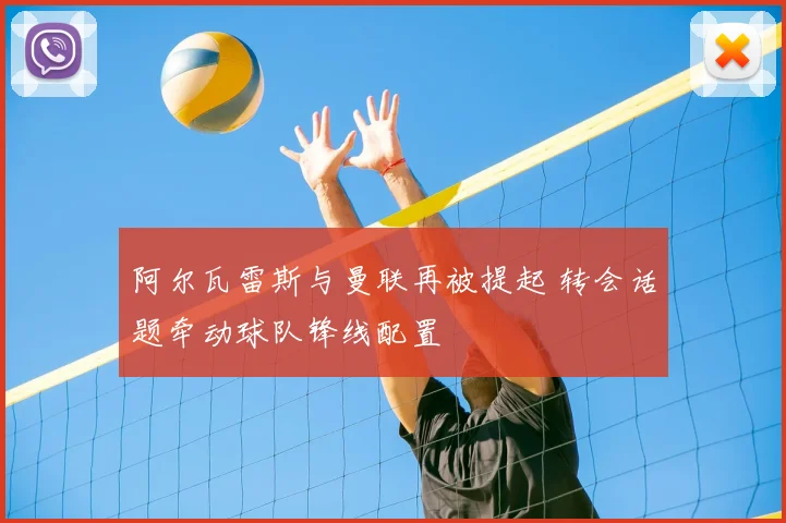 阿尔瓦雷斯与曼联再被提起 转会话题牵动球队锋线配置