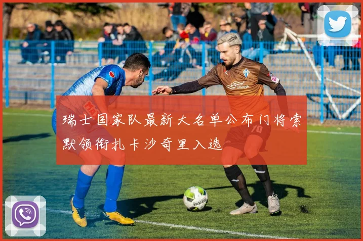 瑞士国家队最新大名单公布门将索默领衔扎卡沙奇里入选