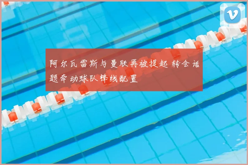 阿尔瓦雷斯与曼联再被提起 转会话题牵动球队锋线配置
