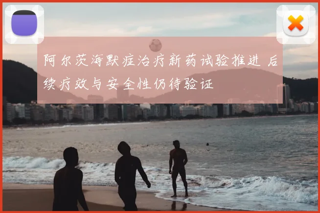 阿尔茨海默症治疗新药试验推进 后续疗效与安全性仍待验证